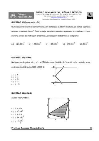 ENSINO F UNDAME NTAL , MÉDIO E TÉCNICO
                                     Av. Tancredo Neves, 3500 – Bairro Universitário – Cep.: 35.170-056 – Coronel Fabriciano – MG
                                                    Tel.: (031) 3846-5755– Fax.: (031) 3846-5783 - e-mail:
                                                               padredeman@padredeman.com.br
                                                 Mantenedora: União Brasiliense de Educação e Cultura – UBEC


QUESTÃO 32 (Cesgranrio - RJ)

Numa cozinha de 3m de comprimento, 2m de largura e 2,80m de altura, as portas e janelas

ocupam uma área de 4m2. Para azulejar as quatro paredes, o pedreiro aconselha a compra

de 10% a mais da metragem a ladrilhar, A metragem de ladrilhos a comprar é:


                        2                   2                                   2                                 2                     2
a(         ) 24,40m         b(   ) 24,80m               c(      ) 25,50m                   d(      )26,40m                     26,80m




QUESTÃO 33 (UFMG)

                       ˆ
Na figura, os ângulos ABC , ACD e CÊD são retos. Se AB = 2 3m e CE = 3m , a razão entre
                             ˆ


as áreas dos triângulos ABC e CDE é:


a. ( )      6
b. ( )      4
c. ( )      3
d. ( )      2
e. (   )        3




QUESTÃO 34 (UCMG)

A área hachurada é:




a. (   )    a–b
             2      2
b. (   a –b
       )
c. ( ) a + b
                       2
d. (   )    (a + b)
            a 2 + b2
e. (   )
                2


Prof. Luiz Gonzaga Alves da Cunha                                                                                                           80
 