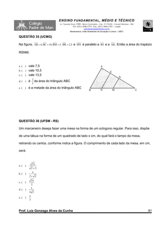 ENSINO F UNDAME NTAL , MÉDIO E TÉCNICO
                                     Av. Tancredo Neves, 3500 – Bairro Universitário – Cep.: 35.170-056 – Coronel Fabriciano – MG
                                                    Tel.: (031) 3846-5755– Fax.: (031) 3846-5783 - e-mail:
                                                               padredeman@padredeman.com.br
                                                 Mantenedora: União Brasiliense de Educação e Cultura – UBEC


QUESTÃO 35 (UCMG)

Na figura, AB = 6, BC = 10, BM = 5, BR = 2,5 e MN é paralelo a RS e a AB . Então a área do trapézio

RSNM;



a. (   vale 7,5
       )
b. ( ) vale 10,5
c. ( ) vale 13,5
               2
d. (   )   é        da área do triângulo ABC
               3
e. (   )   é a metade da área do triângulo ABC




QUESTÃO 36 (UFSM - RS)

Um marceneiro deseja fazer uma mesa na forma de um octogono regular. Para isso, dispõe

de uma tábua na forma de um quadrado de lado x cm, do qual fará o tampo da mesa,

retirando os cantos, conforme indica a figura. O comprimento de cada lado da mesa, em cm,

será:



               2x
a. (   )
               2 +2
                x
b. (   )
           2+ 2
               2x
c. (   )
               2
               x
d. (   )
           3 2
           x
e. (   )
           3



Prof. Luiz Gonzaga Alves da Cunha                                                                                                   81
 
