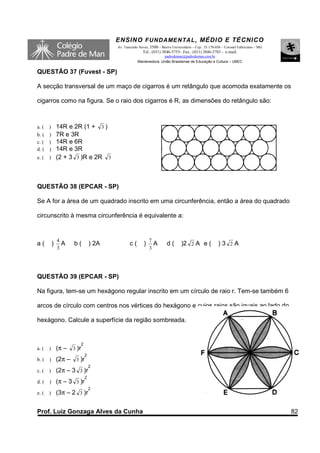 ENSINO F UNDAME NTAL , MÉDIO E TÉCNICO
                                       Av. Tancredo Neves, 3500 – Bairro Universitário – Cep.: 35.170-056 – Coronel Fabriciano – MG
                                                      Tel.: (031) 3846-5755– Fax.: (031) 3846-5783 - e-mail:
                                                                 padredeman@padredeman.com.br
                                                   Mantenedora: União Brasiliense de Educação e Cultura – UBEC


QUESTÃO 37 (Fuvest - SP)

A secção transversal de um maço de cigarros é um retângulo que acomoda exatamente os

cigarros como na figura. Se o raio dos cigarros é R, as dimensões do retângulo são:



a. ( ) 14R e 2R (1 + 3 )
b. ( ) 7R e 3R
c. ( ) 14R e 6R
d. ( ) 14R e 3R
e. ( ) (2 + 3 3 )R e 2R 3




QUESTÃO 38 (EPCAR - SP)

Se A for a área de um quadrado inscrito em uma circunferência, então a área do quadrado

circunscrito à mesma circunferência é equivalente a:


               4                                           7
a(         )       A   b(       ) 2A          c(       )       A      d(       )2 2 A e (             )3 2A
               3                                           3




QUESTÃO 39 (EPCAR - SP)

Na figura, tem-se um hexágono regular inscrito em um círculo de raio r. Tem-se também 6

arcos de círculo com centros nos vértices do hexágono e cujos raios são iguais ao lado do

hexágono. Calcule a superfície da região sombreada.


                        2
a. (   )       (π – 3 )r
                            2
b. (   )       (2π – 3 )r
                                2
c. (   )       (2π – 3 3 )r
                            2
d. (   )       (π – 3 3 )r
                                2
e. (   )       (3π – 2 3 )r


Prof. Luiz Gonzaga Alves da Cunha                                                                                                     82
 
