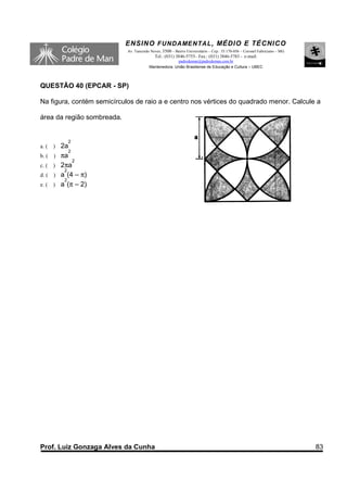 ENSINO F UNDAME NTAL , MÉDIO E TÉCNICO
                            Av. Tancredo Neves, 3500 – Bairro Universitário – Cep.: 35.170-056 – Coronel Fabriciano – MG
                                           Tel.: (031) 3846-5755– Fax.: (031) 3846-5783 - e-mail:
                                                      padredeman@padredeman.com.br
                                        Mantenedora: União Brasiliense de Educação e Cultura – UBEC



QUESTÃO 40 (EPCAR - SP)

Na figura, contém semicírculos de raio a e centro nos vértices do quadrado menor. Calcule a

área da região sombreada.


             2
a. (   )   2a
              2
b. (   )   πa
                2
c. (   )   2πa
            2
d. (   )   a (4 – π)
            2
e. (   )   a (π – 2)




Prof. Luiz Gonzaga Alves da Cunha                                                                                          83
 
