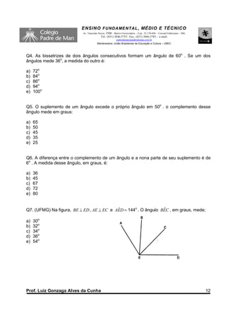 ENSINO F UNDAME NTAL , MÉDIO E TÉCNICO
                          Av. Tancredo Neves, 3500 – Bairro Universitário – Cep.: 35.170-056 – Coronel Fabriciano – MG
                                         Tel.: (031) 3846-5755– Fax.: (031) 3846-5783 - e-mail:
                                                    padredeman@padredeman.com.br
                                      Mantenedora: União Brasiliense de Educação e Cultura – UBEC




Q4. As bissetrizes de dois ângulos consecutivos formam um ângulo de 60o . Se um dos
ângulos mede 36o, a medida do outro é:

a)   72o
b)   84o
c)   86o
d)   94o
e)   100o


Q5. O suplemento de um ângulo excede o próprio ângulo em 50o . o complemento desse
ângulo mede em graus:

a)   65
b)   50
c)   45
d)   35
e)   25


Q6. A diferença entre o complemento de um ângulo e a nona parte de seu suplemento é de
6o . A medida desse ângulo, em graus, é:

a)   36
b)   45
c)   67
d)   72
e)   80


Q7. (UFMG) Na figura, BE ⊥ ED , AE ⊥ EC e AED = 144o . O ângulo BEC , em graus, mede;
                                           ˆ                     ˆ

a)   30o
b)   32o
c)   34o
d)   36o
e)   54o




Prof. Luiz Gonzaga Alves da Cunha                                                                                        12
 
