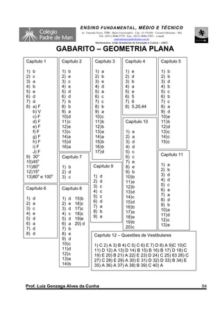 ENSINO F UNDAME NTAL , MÉDIO E TÉCNICO
                             Av. Tancredo Neves, 3500 – Bairro Universitário – Cep.: 35.170-056 – Coronel Fabriciano – MG
                                            Tel.: (031) 3846-5755– Fax.: (031) 3846-5783 - e-mail:
                                                       padredeman@padredeman.com.br
                                         Mantenedora: União Brasiliense de Educação e Cultura – UBEC

                 GABARITO – GEOMETRIA PLANA
Capítulo 1        Capítulo 2             Capítulo 3                  Capítulo 4                      Capítulo 5

1)  b             1) b                   1) a                        1)    e                         1) b
2)  c             2) e                   2) b                        2)    d                         2) b
3)  a             3) c                   3) e                        3)    b                         3) d
4)  b             4) e                   4) d                        4)    a                         4) b
5)  e             5) d                   5) a                        5)    e                         5) c
6)  d             6) d                   6) c                        6)    5                         6) b
7)  d             7) b                   7) c                        7)    6                         7) c
8)  a) F          8) b                   8) b                        8)    5,20,44                   8) a
    b) V          9) a                   9) a                                                        9) d
    c) F          10) d                  10) c                                                       10) e
    d) F          11) c                  11) b                       Capítulo 10                     11) b
    e) F          12) e                  12) b                                                       12) d
    f) F          13) c                  13) a                       1) e                            13) c
    g) F          14) a                  14) a                       2) a                            14) c
    h) F          15) d                  15) b                       3) d                            15) c
    i) F          16) a                  16) b                       4) d
    J) F                                 17) d                       5) c
9) 30o                                                                                               Capítulo 11
                  Capítulo 7                                         6) c
10) 45o                                                              7) e
11) 80o                                Capítulo 9                                                    1) a
                  1) b                                               8) e
12) 15o                                                              9) b                            2) b
                  2) d
13) 80o e 100o                         1)    d                       10) b                           3) d
                  3) c
                                       2)    d                       11) e                           4) d
                                       3)    c                       12) b                           5) c
Capítulo 6        Capítulo 8                                                                         6) a
                                       4)    c                       13) d
                                       5)    c                                                       7) a
1)   d            1) d    15)b                                       14) c
                                       6)    d                                                       8) d
2)   a            2) e    16)c                                       15) d
                                       7)    a                                                       9) b
3)   c            3) d    17)c                                       16) b
                                       8)    b                       17) e                           10) a
4)   e            4) c    18)c                                                                       11) d
5)   d                                 9)    a                       18) e
                  5) d    19)e                                                                       12) c
6)   a            6) a    20) d                                      19) b
                                                                     20) c                           13) e
7)   d            7) b
8)   d            8) e                  Capítulo 12 – Questões de Vestibulares
                  9) d
                  10) c                 1) C 2) A 3) B 4) C 5) C 6) E 7) D 8) A 9)C 10)C
                  11) d                 11) D 12) A 13) D 14) B 15) B 16) B 17) D 18) C
                  12) c                 19) E 20) B 21) A 22) E 23) D 24) C 25) 63 26) C
                  13) e                 27) C 28) E 29) A 30) E 31) D 32) D 33) B 34) E
                  14) b                 35) A 36) A 37) A 38) B 39) C 40) A



Prof. Luiz Gonzaga Alves da Cunha                                                                                           84
 