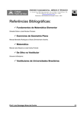 ENSINO F UNDAME NTAL , MÉDIO E TÉCNICO
                              Av. Tancredo Neves, 3500 – Bairro Universitário – Cep.: 35.170-056 – Coronel Fabriciano – MG
                                             Tel.: (031) 3846-5755– Fax.: (031) 3846-5783 - e-mail:
                                                        padredeman@padredeman.com.br
                                          Mantenedora: União Brasiliense de Educação e Cultura – UBEC




Referências Bibliográficas:
          Fundamentos de Matemática Elementar
Odvaldo Dolce e José Nicolau Pompeo


          Exercícios de Geometria Plana
Manoel Benedito Rodrigues e Álvaro Zimmermann Aranha


          Matemática
Manoel Jairo Bezerra e José Carlos Putnoki


          De Olho no Vestibular
Giovanni & Bonjorno


          Vestibulares de Universidades Brasileiras




Prof. Luiz Gonzaga Alves da Cunha                                                                                            85
 