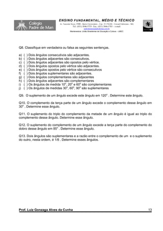 ENSINO F UNDAME NTAL , MÉDIO E TÉCNICO
                              Av. Tancredo Neves, 3500 – Bairro Universitário – Cep.: 35.170-056 – Coronel Fabriciano – MG
                                             Tel.: (031) 3846-5755– Fax.: (031) 3846-5783 - e-mail:
                                                        padredeman@padredeman.com.br
                                          Mantenedora: União Brasiliense de Educação e Cultura – UBEC




Q8. Classifique em verdadeira ou falsa as seguintes sentenças.

a)   (   ) Dois ângulos consecutivos são adjacentes.
b)   (   ) Dois ângulos adjacentes são consecutivos.
c)   (   ) Dois ângulos adjacentes são opostos pelo vértice.
d)   (   ) Dois ângulos opostos pelo vértice são adjacentes.
e)   (   ) Dois ângulos opostos pelo vértice são consecutivos
f)   (   ) Dois ângulos suplementares são adjacentes.
g)   (   ) Dois ângulos complementares são adjacentes
h)   (   ) Dois ângulos adjacentes são complementares
i)   (   ) Os ângulos de medida 10o, 20o e 60o são complementares
j)   (   ) Os ângulos de medidas 30o, 60o, 90o são suplementares

Q9. O suplemento de um ângulo excede este ângulo em 120o . Determine este ângulo.

Q10. O complemento da terça parte de um ângulo excede o complemento desse ângulo em
30o . Determine esse ângulo.

Q11. O suplemento do triplo do complemento da metade de um ângulo é igual ao triplo do
complemento desse ângulo. Determine esse ângulo.

Q12. O suplemento do complemento de um ângulo excede a terça parte do complemento do
dobro desse ângulo em 85o . Determine esse ângulo.

Q13. Dois ângulos são suplementares e a razão entre o complemento de um e o suplemento
do outro, nesta ordem, é 1/8 . Determine esses ângulos.




Prof. Luiz Gonzaga Alves da Cunha                                                                                            13
 