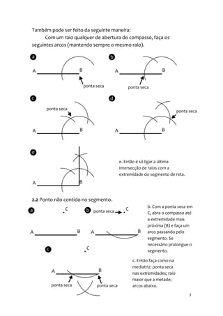 Também pode ser feito da seguinte maneira:
      Com um raio qualquer de abertura do compasso, faça os
seguintes arcos (mantendo sempre o mesmo raio).




                                     e. Então é só ligar a última
                                     intersecção de raios com a
                                     extremidade do segmento de reta.




2.2 Ponto não contido no segmento.
                                                  b. Com a ponta seca em
                                                  C, abra o compasso até
                                                  a extremidade mais
                                                  próxima (B) e faça um
                                                  arco passando pelo
                                                  segmento. Se
                                                  necessário prolongue o
                                                  segmento.

                                           c. Então faça como na
                                           mediatriz: ponta seca
                                           nas extremidades; raio
                                           maior que a metade;
                                           arcos abaixo.

                                                                        7
 