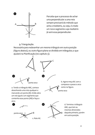 Perceba que o processo de achar
                                      uma perpendicular a uma reta
                                      sempre precisará do método que
                                      acha a mediatriz, ou seja, é criado
                                      um novo segmento cuja mediatriz
                                      já será essa perpendicular.




        3. Triangulação.
  Necessária para redesenhar um mesmo triângulo em outra posição
  (figura abaixo), ou outra figura plana se dividida em triângulos; o que
  ajudará na Planificação (no capítulo 3).




                                                      b. Agora meça BC com o
                                                      compasso e passe o arco
a. Tendo o triângulo ABC, comece                      como na figura.
desenhando uma reta qualquer e
marcando um ponto (B). Então abra
um raio igual a um segmento que
contenha esse ponto (AB) e faça o
arco.
                                                         d. Termine o triângulo
                                                         ABC, que tem as
                                                         mesmas dimensões
                                                         daquele primeiro, porém
                                                         em outra posição.
                       c. Raio AC.



                                                                            8
 