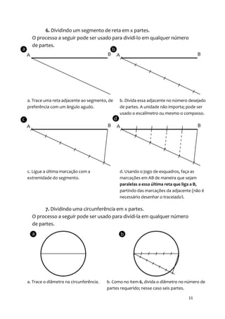 6. Dividindo um segmento de reta em x partes.
  O processo a seguir pode ser usado para dividi-lo em qualquer número
  de partes.




a. Trace uma reta adjacente ao segmento, de    b. Divida essa adjacente no número desejado
preferência com um ângulo agudo.               de partes. A unidade não importa; pode ser
                                               usado o escalímetro ou mesmo o compasso.




c. Ligue a última marcação com a               d. Usando o jogo de esquadros, faça as
extremidade do segmento.                       marcações em AB de maneira que sejam
                                               paralelas a essa última reta que liga a B,
                                               partindo das marcações da adjacente (não é
                                               necessário desenhar o tracejado).

        7. Dividindo uma circunferência em x partes.
  O processo a seguir pode ser usado para dividi-la em qualquer número
  de partes.




a. Trace o diâmetro na circunferência.   b. Como no item 6, divida o diâmetro no número de
                                         partes requerido; nesse caso seis partes.

                                                                                 11
 
