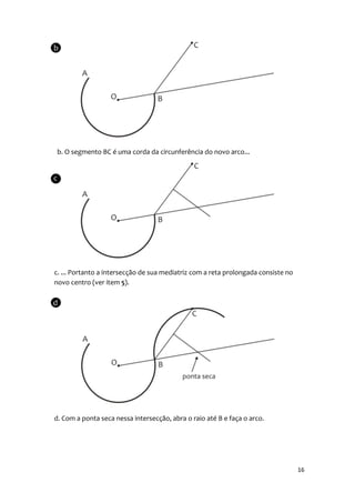 b. O segmento BC é uma corda da circunferência do novo arco...




c. ... Portanto a intersecção de sua mediatriz com a reta prolongada consiste no
novo centro (ver item 5).




d. Com a ponta seca nessa intersecção, abra o raio até B e faça o arco.




                                                                                   16
 