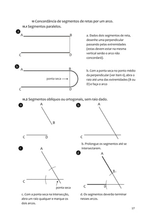 11 Concordância de segmentos de retas por um arco.
11.1 Segmentos paralelos.

                                          a. Dados dois segmentos de reta,
                                          desenhe uma perpendicular
                                          passando pelas extremidades
                                          (estas devem estar na mesma
                                          vertical senão o arco não
                                          concordará).



                                          b. Com a ponta seca no ponto médio
                                          da perpendicular (ver item 1), abra o
                                          raio até uma das extremidades (B ou
                                          D) e faça o arco



11.2 Segmentos oblíquos ou ortogonais, sem raio dado.




                                      b. Prolongue os segmentos até se
                                      intersectarem.




c. Com a ponta seca na intersecção,   d. Os segmentos deverão terminar
abra um raio qualquer e marque os     nesses arcos.
dois arcos.
                                                                             17
 