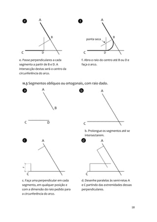 e. Passe perpendiculares a cada        f. Abra o raio do centro até B ou D e
segmento a partir de B e D. A          faça o arco.
intersecção destas será o centro da
circunferência do arco.


  11.3 Segmentos oblíquos ou ortogonais, com raio dado.




                                         b. Prolongue os segmentos até se
                                         intersectarem.




  c. Faça uma perpendicular em cada    d. Desenhe paralelas às semi-retas A
  segmento, em qualquer posição e      e C partindo das extremidades dessas
  com a dimensão do raio pedido para   perpendiculares.
  a circunferência do arco.



                                                                               18
 
