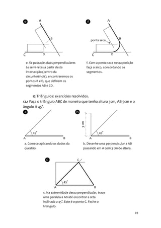 e. Se passadas duas perpendiculares       f. Com a ponta seca nessa posição
 às semi-retas a partir desta              faça o arco, concordando os
 intersecção (centro da                    segmentos.
 circunferência), encontraremos os
 pontos B e D, que definem os
 segmentos AB e CD.


       12 Triângulos: exercícios resolvidos.
12.1 Faça o triângulo ABC de maneira que tenha altura 3cm, AB 5cm e o
ângulo Â 45°.




a. Comece aplicando os dados da          b. Desenhe uma perpendicular a AB
questão.                                 passando em A com 3 cm de altura.




             c. Na extremidade dessa perpendicular, trace
             uma paralela a AB até encontrar a reta
             inclinada a 45°. Este é o ponto C. Feche o
             triângulo.

                                                                               19
 
