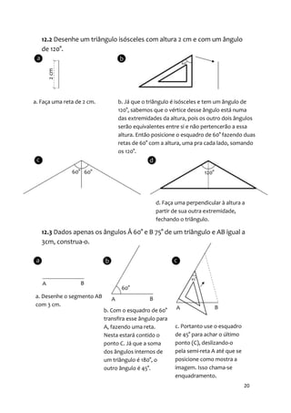 12.2 Desenhe um triângulo isósceles com altura 2 cm e com um ângulo
   de 120°.




a. Faça uma reta de 2 cm.        b. Já que o triângulo é isósceles e tem um ângulo de
                                 120°, sabemos que o vértice desse ângulo está numa
                                 das extremidades da altura, pois os outro dois ângulos
                                 serão equivalentes entre si e não pertencerão a essa
                                 altura. Então posicione o esquadro de 60° fazendo duas
                                 retas de 60° com a altura, uma pra cada lado, somando
                                 os 120°.




                                                 d. Faça uma perpendicular à altura a
                                                 partir de sua outra extremidade,
                                                 fechando o triângulo.

   12.3 Dados apenas os ângulos Â 60° e B 75° de um triângulo e AB igual a
   3cm, construa-o.




a. Desenhe o segmento AB
com 3 cm.
                            b. Com o esquadro de 60°
                            transfira esse ângulo para
                            A, fazendo uma reta.         c. Portanto use o esquadro
                            Nesta estará contido o       de 45° para achar o último
                            ponto C. Já que a soma       ponto (C), deslizando-o
                            dos ângulos internos de      pela semi-reta A até que se
                            um triângulo é 180°, o       posicione como mostra a
                            outro ângulo é 45°.          imagem. Isso chama-se
                                                         enquadramento.
                                                                                       20
 