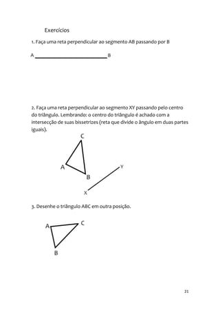 Exercícios
1. Faça uma reta perpendicular ao segmento AB passando por B




2. Faça uma reta perpendicular ao segmento XY passando pelo centro
do triângulo. Lembrando: o centro do triângulo é achado com a
intersecção de suas bissetrizes (reta que divide o ângulo em duas partes
iguais).




3. Desenhe o triângulo ABC em outra posição.




                                                                      21
 