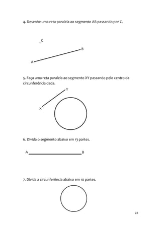 4. Desenhe uma reta paralela ao segmento AB passando por C.




5. Faça uma reta paralela ao segmento XY passando pelo centro da
circunferência dada.




6. Divida o segmento abaixo em 13 partes.




7. Divida a circunferência abaixo em 10 partes.




                                                                   22
 