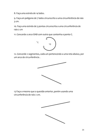 8. Faça uma estrela de 14 lados.

9. Faça um polígono de 7 lados circunscrito a uma circunferência de raio
3 cm.

10. Faça uma estrela de 5 pontas circunscrita a uma circunferência de
raio 2 cm

11. Concorde o arco OAB com outro que contenha o ponto C.




12. Concorde 2 segmentos, cada um pertencendo a uma reta abaixo, por
um arco de circunferência .




13 Faça o mesmo que a questão anterior, porém usando uma
circunferência de raio 2 cm.




                                                                        23
 