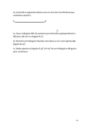 14. Concorde o segmento abaixo com um arco de circunferência que
contenha o ponto C.




15. Faça o triângulo ABC de maneira que tenha altura (perpendicular a
AB) 4cm, AB 2cm e o ângulo Â 75°.

16. Desenhe um triângulo isósceles com altura 4 cm e com apenas um
ângulo de 45°.

17. Dados apenas os ângulos Â 30° e B 105° de um triângulo e AB igual a
3cm, construa-o.




                                                                        24
 