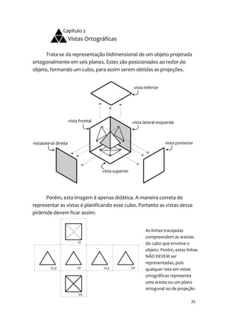 Capítulo 2
               Vistas Ortográficas

      Trata-se da representação bidimensional de um objeto projetada
ortogonalmente em seis planos. Estes são posicionados ao redor do
objeto, formando um cubo, para assim serem obtidas as projeções.




      Porém, esta imagem é apenas didática. A maneira correta de
representar as vistas é planificando esse cubo. Portanto as vistas dessa
pirâmide devem ficar assim:


                                                  As linhas tracejadas
                                                  compreendem as arestas
                                                  do cubo que envolve o
                                                  objeto. Porém, estas linhas
                                                  NÃO DEVEM ser
                                                  representadas, pois
                                                  qualquer reta em vistas
                                                  ortográficas representa
                                                  uma aresta ou um plano
                                                  ortogonal ao de projeção.

                                                                         25
 