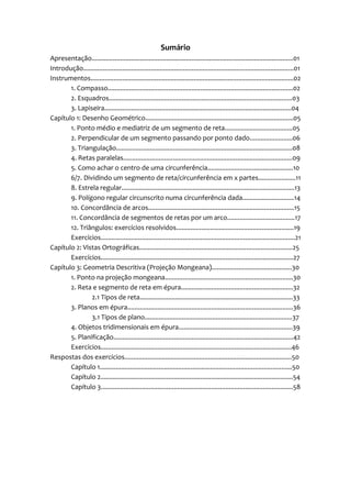 Sumário
Apresentação.................................................................................................................01
Introdução......................................................................................................................01
Instrumentos..................................................................................................................02
       1. Compasso........................................................................................................02
       2. Esquadros.......................................................................................................03
       3. Lapiseira.........................................................................................................04
Capítulo 1: Desenho Geométrico...................................................................................05
       1. Ponto médio e mediatriz de um segmento de reta......................................05
       2. Perpendicular de um segmento passando por ponto dado........................06
       3. Triangulação...................................................................................................08
       4. Retas paralelas...............................................................................................09
       5. Como achar o centro de uma circunferência................................................10
       6/7. Dividindo um segmento de reta/circunferência em x partes.....................11
       8. Estrela regular.................................................................................................13
       9. Polígono regular circunscrito numa circunferência dada.............................14
       10. Concordância de arcos..................................................................................15
       11. Concordância de segmentos de retas por um arco......................................17
       12. Triângulos: exercícios resolvidos..................................................................19
       Exercícios.............................................................................................................21
Capítulo 2: Vistas Ortográficas......................................................................................25
       Exercícios............................................................................................................27
Capítulo 3: Geometria Descritiva (Projeção Mongeana).............................................30
       1. Ponto na projeção mongeana........................................................................30
       2. Reta e segmento de reta em épura...............................................................32
               2.1 Tipos de reta......................................................................................33
       3. Planos em épura.............................................................................................36
               3.1 Tipos de plano...................................................................................37
       4. Objetos tridimensionais em épura................................................................39
       5. Planificação.....................................................................................................42
       Exercícios...........................................................................................................46
Respostas dos exercícios..............................................................................................50
       Capítulo 1............................................................................................................50
       Capítulo 2............................................................................................................54
       Capítulo 3............................................................................................................58
 