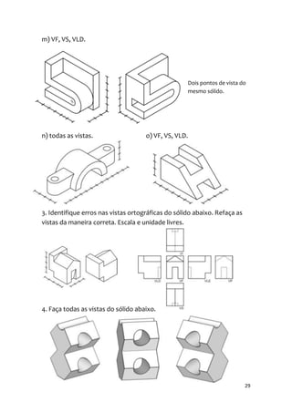 m) VF, VS, VLD.




                                                    Dois pontos de vista do
                                                    mesmo sólido.




n) todas as vistas.                  o) VF, VS, VLD.




3. Identifique erros nas vistas ortográficas do sólido abaixo. Refaça as
vistas da maneira correta. Escala e unidade livres.




4. Faça todas as vistas do sólido abaixo.




                                                                           29
 