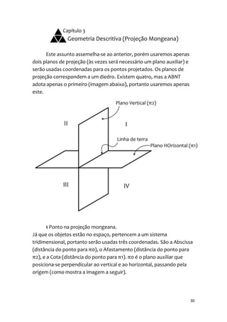 Capítulo 3
               Geometria Descritiva (Projeção Mongeana)

      Este assunto assemelha-se ao anterior, porém usaremos apenas
dois planos de projeção (às vezes será necessário um plano auxiliar) e
serão usadas coordenadas para os pontos projetados. Os planos de
projeção correspondem a um diedro. Existem quatro, mas a ABNT
adota apenas o primeiro (imagem abaixo), portanto usaremos apenas
este.




       1 Ponto na projeção mongeana.
Já que os objetos estão no espaço, pertencem a um sistema
tridimensional, portanto serão usadas três coordenadas. São a Abscissa
(distância do ponto para π0), o Afastamento (distância do ponto para
π2), e a Cota (distância do ponto para π1). π0 é o plano auxiliar que
posiciona-se perpendicular ao vertical e ao horizontal, passando pela
origem (como mostra a imagem a seguir).




                                                                         30
 