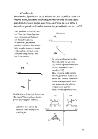 5 Planificação
 Seu objetivo é posicionar todas as faces de uma superfície sobre um
 mesmo plano, resultando numa figura inteiramente em verdadeira
 grandeza. Portanto, dada a superfície, o primeiro passo é achar a
 verdadeira grandeza de todas suas arestas, caso já não estejam em VG.

 Para perceber se uma reta está
 em VG em tal plano, digamos
 π1, é necessário verificar em
 um dos outros planos,
 usaremos π2, se ela está
 paralela a tal plano. No caso ao
 lado perceba que em π2 a reta
 está paralela a linha de terra,
 portanto está paralela a π1 e
 em VG no mesmo.
                                           Ou então se ela estiver em PA
                                           no outro plano (π2), e nesse
                                           (π1) estiver representada como
                                           um reta, com certeza esta
                                           estará em VG.]
                                           Obs.: o mesmo pode ser feito
                                           para π0, porém ao invés de se
                                           basear pela linha de terra deve-
                                           se usar a reta perpendicular a
                                           esta que passa pela origem,
                                           sempre usada quando
                                           necessário esse plano auxiliar.

Para facilitar: o único tipo de reta que
não possui VG em nenhum dos três
planos de projeção é a oblíqua.


   Usaremos esse tronco de
   pirâmide como exemplo de
   planificação.




                                                                              42
 