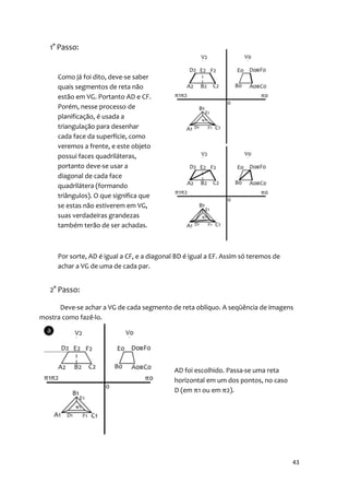 1° Passo:


     Como já foi dito, deve-se saber
     quais segmentos de reta não
     estão em VG. Portanto AD e CF.
     Porém, nesse processo de
     planificação, é usada a
     triangulação para desenhar
     cada face da superfície, como
     veremos a frente, e este objeto
     possui faces quadriláteras,
     portanto deve-se usar a
     diagonal de cada face
     quadrilátera (formando
     triângulos). O que significa que
     se estas não estiverem em VG,
     suas verdadeiras grandezas
     também terão de ser achadas.



     Por sorte, AD é igual a CF, e a diagonal BD é igual a EF. Assim só teremos de
     achar a VG de uma de cada par.


   2° Passo:

      Deve-se achar a VG de cada segmento de reta oblíquo. A seqüência de imagens
mostra como fazê-lo.




                                             AD foi escolhido. Passa-se uma reta
                                             horizontal em um dos pontos, no caso
                                             D (em π1 ou em π2).




                                                                                     43
 