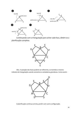 Continuando com a triangulação para achar cada face, obtém-se a
planificação completa.




     Obs.: A posição das faces poderia ser diferente, se mantido o mesmo
método de triangulação usando somente as verdadeiras grandezas. Como assim:




      A planificação continua correta, porém com outra configuração.

                                                                              45
 