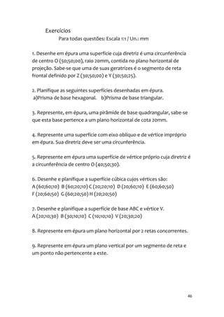 Exercícios
            Para todas questões: Escala 1:1 / Un.: mm

1. Desenhe em épura uma superfície cuja diretriz é uma circunferência
de centro O (50;50;00), raio 20mm, contida no plano horizontal de
projeção. Sabe-se que uma de suas geratrizes é o segmento de reta
frontal definido por Z (30;50;00) e Y (30;50;25).

2. Planifique as seguintes superfícies desenhadas em épura.
a)Prisma de base hexagonal. b)Prisma de base triangular.

3. Represente, em épura, uma pirâmide de base quadrangular, sabe-se
que esta base pertence a um plano horizontal de cota 20mm.

4. Represente uma superfície com eixo oblíquo e de vértice impróprio
em épura. Sua diretriz deve ser uma circunferência.

5. Represente em épura uma superfície de vértice próprio cuja diretriz é
a circunferência de centro O (40;50;30).

6. Desenhe e planifique a superfície cúbica cujos vértices são:
A (60;60;10) B (60;20;10) C (20;20;10) D (20;60;10) E (60;60;50)
F (20;60;50) G (60;20;50) H (20;20;50)

7. Desenhe e planifique a superfície de base ABC e vértice V.
A (20;10;30) B (30;10;10) C (10;10;10) V (20;30;20)

8. Represente em épura um plano horizontal por 2 retas concorrentes.

9. Represente em épura um plano vertical por um segmento de reta e
um ponto não pertencente a este.




                                                                        46
 