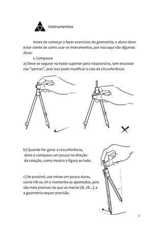 Instrumentos


       Antes de começar a fazer exercícios de geometria, o aluno deve
estar ciente de como usar os instrumentos, por isso aqui vão algumas
dicas:
       1. Compasso
a) Deve-se segurar na haste superior para rotacioná-lo, sem encostar
nas “pernas”, pois isso pode modificar o raio da circunferência.




b) Quando for gerar a circunferência,
deite o compasso um pouco na direção
da rotação, como mostra a figura ao lado.



c) Se possível, use minas um pouco duras,
como HB ou 2H e mantenha-as apontadas, pois
são mais precisas do que as macias (B, 2B...), e
a geometria requer precisão.




                                                                        2
 