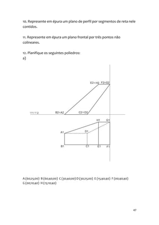 10. Represente em épura um plano de perfil por segmentos de reta nele
contidos.

11. Represente em épura um plano frontal por três pontos não
colineares.

12. Planifique os seguintes poliedros:
a)




A (60;25;00) B (60;40;00) C (30;40;00) D (30;25;00) E (15;40;40) F (00;40;40)
G (00;10;40) H (15;10;40)




                                                                                47
 