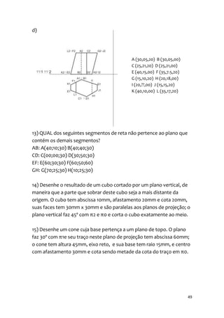 d)




                                           A (30,05,20) B (30,05,00)
                                           C (25,21,20) D (25,21,00)
                                           E (40,15,00) F (35,7.5,20)
                                           G (15,10,20) H (20,18,00)
                                           I (20,??,00) J (15,15,20)
                                           K (40,10,00) L (35,17,20)




13) QUAL dos seguintes segmentos de reta não pertence ao plano que
contém os demais segmentos?
AB: A(40;10;30) B(40;40;30)
CD: C(00;00;30) D(30;50;30)
EF: E(60;30;30) F(60;50;60)
GH: G(70;25;30) H(10;25;30)

14) Desenhe o resultado de um cubo cortado por um plano vertical, de
maneira que a parte que sobrar deste cubo seja a mais distante da
origem. O cubo tem abscissa 10mm, afastamento 20mm e cota 20mm,
suas faces tem 30mm x 30mm e são paralelas aos planos de projeção; o
plano vertical faz 45º com π2 e π0 e corta o cubo exatamente ao meio.

15) Desenhe um cone cuja base pertença a um plano de topo. O plano
faz 30º com π1e seu traço neste plano de projeção tem abscissa 60mm;
o cone tem altura 45mm, eixo reto, e sua base tem raio 15mm, e centro
com afastamento 30mm e cota sendo metade da cota do traço em π0.




                                                                        49
 
