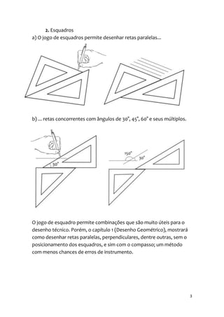 2. Esquadros
a) O jogo de esquadros permite desenhar retas paralelas...




b) ... retas concorrentes com ângulos de 30°, 45°, 60° e seus múltiplos.




O jogo de esquadro permite combinações que são muito úteis para o
desenho técnico. Porém, o capítulo 1 (Desenho Geométrico), mostrará
como desenhar retas paralelas, perpendiculares, dentre outras, sem o
posicionamento dos esquadros, e sim com o compasso; um método
com menos chances de erros de instrumento.




                                                                           3
 