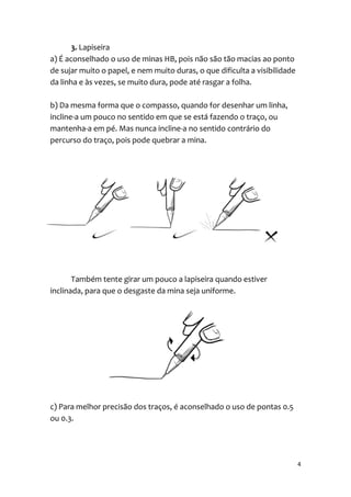 3. Lapiseira
a) É aconselhado o uso de minas HB, pois não são tão macias ao ponto
de sujar muito o papel, e nem muito duras, o que dificulta a visibilidade
da linha e às vezes, se muito dura, pode até rasgar a folha.

b) Da mesma forma que o compasso, quando for desenhar um linha,
incline-a um pouco no sentido em que se está fazendo o traço, ou
mantenha-a em pé. Mas nunca incline-a no sentido contrário do
percurso do traço, pois pode quebrar a mina.




       Também tente girar um pouco a lapiseira quando estiver
inclinada, para que o desgaste da mina seja uniforme.




c) Para melhor precisão dos traços, é aconselhado o uso de pontas 0.5
ou 0.3.




                                                                            4
 