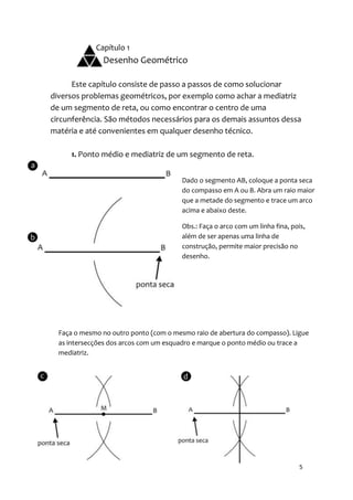 Capítulo 1
               Desenho Geométrico

      Este capítulo consiste de passo a passos de como solucionar
diversos problemas geométricos, por exemplo como achar a mediatriz
de um segmento de reta, ou como encontrar o centro de uma
circunferência. São métodos necessários para os demais assuntos dessa
matéria e até convenientes em qualquer desenho técnico.

     1. Ponto médio e mediatriz de um segmento de reta.


                                       Dado o segmento AB, coloque a ponta seca
                                       do compasso em A ou B. Abra um raio maior
                                       que a metade do segmento e trace um arco
                                       acima e abaixo deste.

                                       Obs.: Faça o arco com um linha fina, pois,
                                       além de ser apenas uma linha de
                                       construção, permite maior precisão no
                                       desenho.




  Faça o mesmo no outro ponto (com o mesmo raio de abertura do compasso). Ligue
  as intersecções dos arcos com um esquadro e marque o ponto médio ou trace a
  mediatriz.




                                                                               5
 