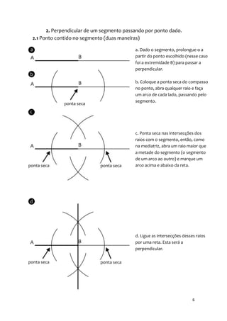 2. Perpendicular de um segmento passando por ponto dado.
2.1 Ponto contido no segmento (duas maneiras)

                                          a. Dado o segmento, prolongue-o a
                                          partir do ponto escolhido (nesse caso
                                          foi a extremidade B) para passar a
                                          perpendicular.

                                          b. Coloque a ponta seca do compasso
                                          no ponto, abra qualquer raio e faça
                                          um arco de cada lado, passando pelo
                                          segmento.




                                          c. Ponta seca nas intersecções dos
                                          raios com o segmento, então, como
                                          na mediatriz, abra um raio maior que
                                          a metade do segmento (o segmento
                                          de um arco ao outro) e marque um
                                          arco acima e abaixo da reta.




                                          d. Ligue as intersecções desses raios
                                          por uma reta. Esta será a
                                          perpendicular.




                                                                        6
 