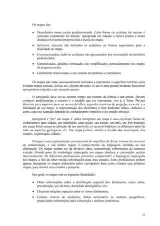 10
Os mapas são:
• Desenhados numa escala predeterminada. Cada forma ou acidente do terreno é
colocada exatamente na direção apropriada em relação a outros pontos e numa
distância horizontal proporcional à escala do mapa;
• Seletivos, somente são incluídos os acidentes ou formas importantes para a
finalidade do mapa;
• Convencionados, todos os acidentes são apresentados por convenções ou símbolos
padronizados;
• Generalizados, detalhes intrincados são simplificados, particularmente nos mapas
de pequena escala;
• Geralmente relacionados a um sistema de paralelos e meridianos.
Os mapas não estão necessariamente limitados a representar a superfície terrestre, pois
existem mapas celestes, da lua, etc.; porém em todos os casos uma grande extensão horizontal
apresenta-se reduzida a um tamanho menor.
O cartógrafo deve ser ao mesmo tempo um homem de ciência e um artista. Deverá
conhecer perfeitamente o assunto e o modelo que vai representar, isto é, a Terra. Deverá
discernir para suprimir mais ou menos detalhes, segundo o sistema de projeção, a escala, e a
finalidade de seu mapa. A representação dos elementos é feita mediante linhas, símbolos e
cores, cujo uso acertado depende do conhecimento científico e do sentido artístico.
Interpretar é "ler" um mapa. E saber interpretar um mapa é uma excelente forma de
conhecermos uma cidade, um município, uma região, um estado, um país, etc. Por exemplo
um mapa físico retrata as altitudes de um território, os recursos hídricos, os diferentes tipos de
solo, os aspectos geológicos, etc. Um mapa político mostra a divisão dos municípios, dos
estados, as principais cidades.
O mapa é uma representação convencional da superfície da Terra, trata-se de um meio
de comunicação, e sua leitura requer o conhecimento da linguagem utilizada na sua
elaboração. Os mapas podem ser de diversos tipos, transmitindo informações de natureza
variada. Grande parte da simbologia empregada nos mapas obedece a convenções aceitas
universalmente. Os diferentes profissionais procuram compreender a linguagem empregada
nos mapas, a fim de obter muitas informações para seus estudos. Estes profissionais podem
apenas interpretar os mapas elaborados pelos cartógrafos, bem como criarem seus próprios
mapas, para ilustrar seus estudos e pesquisa.
Em geral, os mapas tem as seguintes finalidades:
• Obter informações sobre a distribuição espacial dos fenômenos, como solos,
precipitação, uso da terra, densidade demográfica, etc.;
• Discernir relações espaciais entre os vários fenômenos;
• Coletar, através de medições, dados necessários às análises geográficas,
propiciando informações para a descrição e análises estatísticas.
 