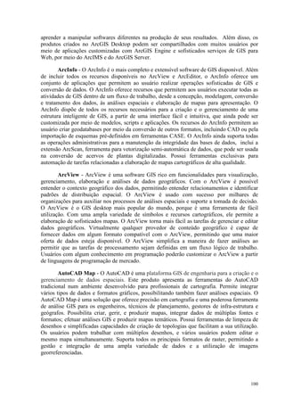 100
aprender a manipular softwares diferentes na produção de seus resultados. Além disso, os
produtos criados no ArcGIS Desktop podem ser compartilhados com muitos usuários por
meio de aplicações customizadas com ArcGIS Engine e sofisticados serviços de GIS para
Web, por meio do ArcIMS e do ArcGIS Server.
ArcInfo - O ArcInfo é o mais completo e extensível software de GIS disponível. Além
de incluir todos os recursos disponíveis no ArcView e ArcEditor, o ArcInfo oferece um
conjunto de aplicações que permitem ao usuário realizar operações sofisticadas de GIS e
conversão de dados. O ArcInfo oferece recursos que permitem aos usuários executar todas as
atividades de GIS dentro de um fluxo de trabalho, desde a concepção, modelagem, conversão
e tratamento dos dados, às análises espaciais e elaboração de mapas para apresentação. O
ArcInfo dispõe de todos os recursos necessários para a criação e o gerenciamento de uma
estrutura inteligente de GIS, a partir de uma interface fácil e intuitiva, que ainda pode ser
customizada por meio de modelos, scripts e aplicações. Os recursos do ArcInfo permitem ao
usuário criar geodatabases por meio da conversão de outros formatos, incluindo CAD ou pela
importação de esquemas pré-definidos em ferramentas CASE. O ArcInfo ainda suporta todas
as operações administrativas para a manutenção da integridade das bases de dados, inclui a
extensão ArcScan, ferramenta para vetorização semi-automática de dados, que pode ser usada
na conversão de acervos de plantas digitalizadas. Possui ferramentas exclusivas para
automação de tarefas relacionadas a elaboração de mapas cartográficos de alta qualidade.
ArcView - ArcView é uma software GIS rico em funcionalidades para visualização,
gerenciamento, elaboração e análises de dados geográficos. Com o ArcView é possível
entender o contexto geográfico dos dados, permitindo entender relacionamentos e identificar
padrões de distribuição espacial. O ArcView é usado com sucesso por milhares de
organizações para auxiliar nos processos de análises espaciais e suporte a tomada de decisão.
O ArcView é o GIS desktop mais popular do mundo, porque é uma ferramenta de fácil
utilização. Com uma ampla variedade de símbolos e recursos cartográficos, ele permite a
elaboração de sofisticados mapas. O ArcView torna mais fácil as tarefas de gerenciar e editar
dados geográficos. Virtualmente qualquer provedor de conteúdo geográfico é capaz de
fornecer dados em algum formato compatível com o ArcView, permitindo que uma maior
oferta de dados esteja disponível. O ArcView simplifica a maneira de fazer análises ao
permitir que as tarefas de processamento sejam definidas em um fluxo lógico de trabalho.
Usuários com algum conhecimento em programação poderão customizar o ArcView a partir
de linguagens de programação de mercado.
AutoCAD Map - O AutoCAD é uma plataforma GIS de engenharia para a criação e o
gerenciamento de dados espaciais. Este produto apresenta as ferramentas do AutoCAD
tradicional num ambiente desenvolvido para profissionais de cartografia. Permite integrar
vários tipos de dados e formatos gráficos, possibilitando também fazer análises espaciais. O
AutoCAD Map é uma solução que oferece precisão em cartografia e uma poderosa ferramenta
de análise GIS para os engenheiros, técnicos de planejamento, gestores de infra-estrutura e
geógrafos. Possibilita criar, gerir, e produzir mapas, integrar dados de múltiplas fontes e
formatos; efetuar análises GIS e produzir mapas temáticos. Possui ferramentas de limpeza de
desenhos e simplificadas capacidades de criação de topologias que facilitam a sua utilização.
Os usuários podem trabalhar com múltiplos desenhos, e vários usuários podem editar o
mesmo mapa simultaneamente. Suporta todos os principais formatos de raster, permitindo a
gestão e integração de uma ampla variedade de dados e a utilização de imagens
georreferenciadas.
 