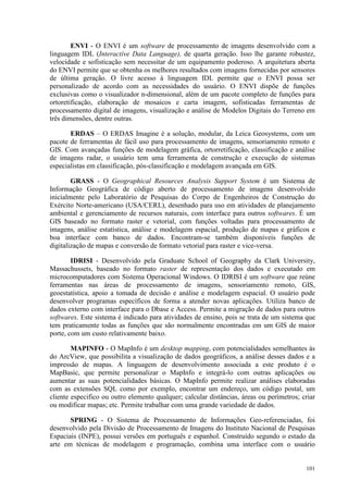 101
ENVI - O ENVI é um software de processamento de imagens desenvolvido com a
linguagem IDL (Interactive Data Language), de quarta geração. Isso lhe garante robustez,
velocidade e sofisticação sem necessitar de um equipamento poderoso. A arquitetura aberta
do ENVI permite que se obtenha os melhores resultados com imagens fornecidas por sensores
de última geração. O livre acesso à linguagem IDL permite que o ENVI possa ser
personalizado de acordo com as necessidades do usuário. O ENVI dispõe de funções
exclusivas como o visualizador n-dimensional, além de um pacote completo de funções para
ortoretificação, elaboração de mosaicos e carta imagem, sofisticadas ferramentas de
processamento digital de imagens, visualização e análise de Modelos Digitais do Terreno em
três dimensões, dentre outras.
ERDAS – O ERDAS Imagine é a solução, modular, da Leica Geosystems, com um
pacote de ferramentas de fácil uso para processamento de imagens, sensoriamento remoto e
GIS. Com avançadas funções de modelagem gráfica, ortorretificação, classificação e análise
de imagens radar, o usuário tem uma ferramenta de construção e execução de sistemas
especialistas em classificação, pós-classificação e modelagem avançada em GIS.
GRASS - O Geographical Resources Analysis Support System é um Sistema de
Informação Geográfica de código aberto de processamento de imagens desenvolvido
inicialmente pelo Laboratório de Pesquisas do Corpo de Engenheiros de Construção do
Exército Norte-americano (USA/CERL), desenhado para uso em atividades de planejamento
ambiental e gerenciamento de recursos naturais, com interface para outros softwares. É um
GIS baseado no formato raster e vetorial, com funções voltadas para processamento de
imagens, análise estatística, análise e modelagem espacial, produção de mapas e gráficos e
boa interface com banco de dados. Encontram-se também disponíveis funções de
digitalização de mapas e conversão de formato vetorial para raster e vice-versa.
IDRISI - Desenvolvido pela Graduate School of Geography da Clark University,
Massachussets, baseado no formato raster de representação dos dados e executado em
microcomputadores com Sistema Operacional Windows. O IDRISI é um software que reúne
ferramentas nas áreas de processamento de imagens, sensoriamento remoto, GIS,
geoestatística, apoio a tomada de decisão e análise e modelagem espacial. O usuário pode
desenvolver programas específicos de forma a atender novas aplicações. Utiliza banco de
dados externo com interface para o Dbase e Access. Permite a migração de dados para outros
softwares. Este sistema é indicado para atividades de ensino, pois se trata de um sistema que
tem praticamente todas as funções que são normalmente encontradas em um GIS de maior
porte, com um custo relativamente baixo.
MAPINFO - O MapInfo é um desktop mapping, com potencialidades semelhantes às
do ArcView, que possibilita a visualização de dados geográficos, a análise desses dados e a
impressão de mapas. A linguagem de desenvolvimento associada a este produto é o
MapBasic, que permite personalizar o MapInfo e integrá-lo com outras aplicações ou
aumentar as suas potencialidades básicas. O MapInfo permite realizar análises elaboradas
com as extensões SQL como por exemplo, encontrar um endereço, um código postal, um
cliente especifico ou outro elemento qualquer; calcular distâncias, áreas ou perímetros; criar
ou modificar mapas; etc. Permite trabalhar com uma grande variedade de dados.
SPRING - O Sistema de Processamento de Informações Geo-referenciadas, foi
desenvolvido pela Divisão de Processamento de Imagens do Instituto Nacional de Pesquisas
Espaciais (INPE), possui versões em português e espanhol. Construído segundo o estado da
arte em técnicas de modelagem e programação, combina uma interface com o usuário
 