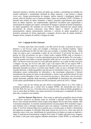102
altamente interativa, interface de banco de dados que modela a metodologia de trabalho em
estudos ambientais e manipulação unificada de dados espaciais, o que elimina o dilema
raster-vetor. Integra processamento de imagens, análise espacial e modelagem digital do
terreno, além de interface com os bancos de dados. Opera em ambiente UNIX e Windows. É
baseado num modelo de dados orientados a objetos, projetado especialmente para grandes
bases de dados espaciais, são implementados algoritmos inovadores para segmentação e
classificação de imagens por regiões, restauração de imagens e geração de grades triangulares.
Os dados geográficos são mantidos em um banco de dados relacional que suporta dados
provenientes de sistemas comerciais como Dbase, Ingress e Oracle. O sistema de
armazenamento suporta representações matriciais e vetoriais de dados geográficos que
permitem armazenar de forma organizada e compacta, diversos tipos de mapas temáticos,
imagens aéreas, imagens de satélites e imagens de radar
4.11 - A ligação de SIG à Internet
O cliente, para fazer uma consulta a um SIG através da rede, só precisa ter acesso à
Internet e a um browser como, por exemplo, o Netscape ou o Internet Explorer. Algum
Software de publicação de SIG em rede como, por exemplo, o Autodesk Map Guide. Ainda
exige um plug-in que é conseguido a partir de um download. O download do plug-in só
precisa ser feito da primeira vez que o cliente acede a página HTML onde se encontra a
interface do SIG. Um plug-in é escrito especialmente para um tipo de dados. Por esta razão, é
capaz de guardar esses dados e executar operações sobre eles (ex. zoom, pan no caso de dados
SIG). Um browser (sem um plug-in) é uma aplicação genérica e só é capaz de lidar com texto
e imagens. Ou seja, um browser não sabe o que é um arquivo SIG ou um arquivo PDF e,
portanto, sozinho não é capaz de os guardar ou fazer alguma coisa com eles. Isto leva a que as
aplicações baseadas em plug-in se tornem mais rápidas. Cada vez que o utilizador fizer uma
consulta diferente, os dados geográficos não têm que ser transferidos outra vez. No entanto, os
utilizadores menos conhecedores de informática e das tecnologias subjacentes à Internet
normalmente não gostam de entrar no desconhecido e, muitas vezes, preferem desistir de uma
consulta a serem obrigados a fazer o download de um plug-in. Além disso, este download é
sempre demorado, podendo ainda aumentar a probabilidade de desistência dos interessados.
Existe ainda a possibilidade de colocar um SIG na Internet: através de JAVA - JShape
Para o caso de um sistema que não utiliza a tecnologia plug-in ou o Java, todas as
consultas predefinidas que o cliente fizer na página HTML, são transferidas por rede ao
Servidor Web. Por sua vez, o Servidor entra em contacto com a Base de Dados geográficos e
com as outras Base de Dados, caso sejam necessários enviando para o computador do cliente,
pela rede, a resposta à sua consulta.
ArcView Internet Map Server - Para tornar as aplicações geográficas desenvolvidas
em ArcView acessíveis na Internet, pode ser utilizada a extensão ArcView Internet Map
Server. Esta extensão possibilita colocar mapas numa página Web de uma forma simples. Não
é necessário programar. A extensão automaticamente cria uma página Web contendo o mapa e
uma interface com o utilizador interactiva para este explorar e consultar dados relativos ao
mapa. O ArcView Internet Map Server permite que se escolha quais os botões e ferramentas
que aparecem na página. O utilizador final pode, através de um browser, fazer uma série de
operações como zoom, pan, identificação de características de objetos no mapa ou imprimir o
mapa. É ainda possível personalizar a página Web criada. É simples adicionar texto, imagens,
um fundo e links para outras páginas editando diretamente a fonte HTML ou utilizando um
 