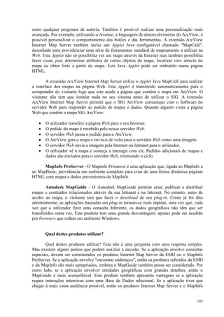 103
outro qualquer programa de autoria. Também é possível realizar uma personalização mais
avançada. Por exemplo, utilizando o Avenue, a linguagem de desenvolvimento do ArcView, é
possível personalizar o comportamento dos botões e das ferramentas. A extensão ArcView
Internet Map Server também inclui um Applet Java configurável chamado MapCafé,
desenhado para providenciar uma série de ferramentas standard de mapeamento a utilizar na
Web. Este Applet não só possibilita ver um mapa através da Internet mas também possibilita
fazer zoom, pan, determinar atributos de certos objetos do mapa, localizar sites através do
mapa ou obter links a partir do mapa. Este Java Applet pode ser embutido numa página
HTML.
A extensão ArcView Internet Map Server utiliza o Applet Java MapCafé para realizar
a interface dos mapas na página Web. Este Applet é transferido automaticamente para o
computador do visitante logo que este acede a página que contém o mapa em ArcView. O
visitante não tem que instalar nada no seu sistema antes de utilizar o SIG. A extensão
ArcView Internet Map Server permite que o SIG ArcView comunique com o Software do
servidor Web para responder ao pedido de mapas e dados. Quando alguém visita a página
Web que contém o mapa SIG ArcView:
• O utilizador transfere a página Web para o seu browser.
• O pedido do mapa é recebido pelo nosso servidor Web.
• O servidor Web passa o pedido para o ArcView.
• O ArcView gera o mapa e envia-o de volta para o servidor Web como uma imagem.
• O servidor Web envia a imagem pela Internet ou Intranet para o utilizador.
• O utilizador vê o mapa e começa a interagir com ele. Pedidos adicionais de mapas e
dados são enviados para o servidor Web, retomando o ciclo.
MapInfo ProServer - O Mapinfo Proserver é uma aplicação que, ligada ao MapInfo e
ao MapBasic, providencia um ambiente completo para criar de uma forma dinâmica páginas
HTML com mapas e dados provenientes do MapInfo.
Autodesk MapGuide - O Autodesk MapGuide permite criar, publicar e distribuir
mapas e conteúdos relacionados através da sua Intranet e na Internet. No entanto, antes de
aceder ao mapa, o visitante tem que fazer o download de um plug-in. Como já foi dito
anteriormente, as aplicações baseadas em plug-in tornam-se mais rápidas, uma vez que, cada
vez que o utilizador fizer uma consulta diferente, os dados geográficos não têm que ser
transferidos outra vez. Este produto tem uma grande desvantagem: apenas pode ser acedido
por browsers que rodam em ambiente Windows.
Qual destes produtos utilizar?
Qual destes produtos utilizar? Esta não é uma pergunta com uma resposta simples.
Mas existem alguns pontos que podem auxiliar a decisão. Se a aplicação envolve consultas
espaciais, devem ser considerados os produtos Internet Map Server da ESRI ou o MapInfo
ProServer. Se a aplicação envolve encontrar endereços, então os produtos referidos da ESRI
e da MapInfo são mais apropriados, embora o MapGuide também possa ser considerado. Por
outro lado, se a aplicação envolver entidades geográficas com grandes detalhes, então o
MapGuide é mais aconselhável. Este produto também apresenta vantagens se a aplicação
requer interações intensivas com uma Base de Dados relacional. Se a aplicação tiver que
chegar à mais vasta audiência possível, então os produtos Internet Map Server e o MapInfo
 