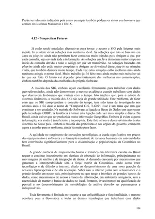 104
ProServer são mais indicados pois assim os mapas também podem ser vistos em browsers que
corram em sistemas Macintosh e UNIX.
4.12 - Perspectivas Futuras
Já estão sendo estudadas alternativas para tornar o acesso a SIG pela Internet mais
rápido. Já existem várias soluções mas nenhuma ideal. As soluções que não se baseiam em
Java ou plug-ins ainda não permitem fazer consultas muito rápidas pois obrigam a que, por
cada consulta, seja enviada toda a informação. As soluções em Java demoram muito tempo no
início da consulta devido a todo o código ter que ser transferido. As soluções baseadas em
plug-ins ainda não estão muito completas e obrigam ao download desse plug-in na primeira
visita, que também demora muito tempo. Cada vez estas soluções estão melhores mas ainda
nenhuma atingiu o ponto ideal. Muito trabalho já foi feito mas ainda muito mais trabalho vai
ter que ser feito. O futuro vai depender prioritariamente das melhorias nas comunicações,
embora também dependa das melhorias do próprio Software.
A maioria dos SIG, embora sejam excelentes ferramentas para trabalhar com dados
geo-referenciados, ainda não demonstram a mesma excelência quando trabalham com dados
que descrevem fenômenos que variam com o tempo. Isto implica que, para o estudo de
sistemas dinâmicos, a maioria dos SIG não seja de grande utilidade. Este problema, de fazer
com que os SIG compreendam o conceito do tempo, tem sido tema de investigação nos
últimos anos e foi dado o nome de Temporal GIS, T-GIS. Este é um tema que tem que
continuar a ser estudado. Na maioria do Software, a ligação a Bases de Dados tem que passar
pela tecnologia ODBC. A tendência é tornar esta ligação cada vez mais simples e direta. No
Brasil, ainda vai ter que ser produzida muita informação Geográfica. Embora já exista alguma
informação, ela ainda é insuficiente e incompleta. Este fato atrasa o desenvolvimento destes
sistemas no nosso país. Embora a maioria das prefeituras e dos órgãos do governo, comecem
agora a acordar para o problema, ainda há muito para fazer.
A agilidade no surgimento de inovações tecnológicas, a queda significativa nos preços
dos equipamentos e softwares e a formação constante de recursos humanos em universidades
tem contribuído significativamente para a disseminação e popularização da Geomática no
Brasil.
A grande carência de mapeamento básico e temático em diferentes escalas no Brasil
requer o contínuo investimento em técnicas de obtenção de informação, principalmente no
uso imagens de satélite e de integração de dados. A demanda crescente por mecanismos que
garantam a interoperabilidade será a força motriz da Geomática, tendo como vetor
tecnológico e de difusão a internet, aliado ao desenvolvimento de uma nova geração de
sensores hiperespetrais e de alta resolução. Saber usar a internet junto com a Geomática é o
grande desafio em nosso país, principalmente no que tange a interface de grandes bancos de
dados, como mecanismos de acesso e busca da informação, em ambientes amigáveis, sem a
necessidade de manter o banco de dados no local. Portanto, investimentos na qualificação de
pessoal e no desenvolvimento de metodologias de análise deverão ser permanentes e
indispensáveis.
Toda ferramenta é limitada no tocante a sua aplicabilidade e funcionalidade, o mesmo
acontece com a Geomática e todas as demais tecnologias que trabalham com dados
 