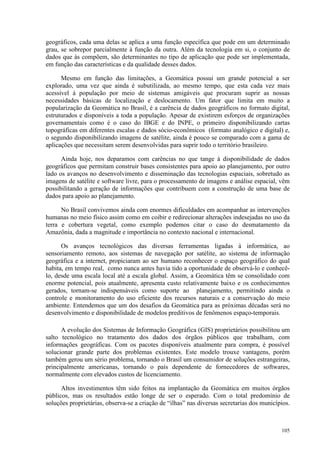 105
geográficos, cada uma delas se aplica a uma função específica que pode em um determinado
grau, se sobrepor parcialmente à função da outra. Além da tecnologia em si, o conjunto de
dados que às compõem, são determinantes no tipo de aplicação que pode ser implementada,
em função das características e da qualidade desses dados.
Mesmo em função das limitações, a Geomática possui um grande potencial a ser
explorado, uma vez que ainda é subutilizada, ao mesmo tempo, que esta cada vez mais
acessível à população por meio de sistemas amigáveis que procuram suprir as nossas
necessidades básicas de localização e deslocamento. Um fator que limita em muito a
popularização da Geomática no Brasil, é a carência de dados geográficos no formato digital,
estruturados e disponíveis a toda a população. Apesar de existirem esforços de organizações
governamentais como é o caso do IBGE e do INPE, o primeiro disponibilizando cartas
topográficas em diferentes escalas e dados sócio-econômicos (formato analógico e digital) e,
o segundo disponibilizando imagens de satélite, ainda é pouco se comparado com a gama de
aplicações que necessitam serem desenvolvidas para suprir todo o território brasileiro.
Ainda hoje, nos deparamos com carências no que tange à disponibilidade de dados
geográficos que permitam construir bases consistentes para apoio ao planejamento, por outro
lado os avanços no desenvolvimento e disseminação das tecnologias espaciais, sobretudo as
imagens de satélite e software livre, para o processamento de imagens e análise espacial, vêm
possibilitando a geração de informações que contribuem com a construção de uma base de
dados para apoio ao planejamento.
No Brasil convivemos ainda com enormes dificuldades em acompanhar as intervenções
humanas no meio físico assim como em coibir e redirecionar alterações indesejadas no uso da
terra e cobertura vegetal, como exemplo podemos citar o caso do desmatamento da
Amazônia, dada a magnitude e importância no contexto nacional e internacional.
Os avanços tecnológicos das diversas ferramentas ligadas à informática, ao
sensoriamento remoto, aos sistemas de navegação por satélite, ao sistema de informação
geográfica e a internet, propiciaram ao ser humano reconhecer o espaço geográfico do qual
habita, em tempo real, como nunca antes havia tido a oportunidade de observá-lo e conhecê-
lo, desde uma escala local até a escala global. Assim, a Geomática têm se consolidado com
enorme potencial, pois atualmente, apresenta custo relativamente baixo e os conhecimentos
gerados, tornam-se indispensáveis como suporte ao planejamento, permitindo ainda o
controle e monitoramento do uso eficiente dos recursos naturais e a conservação do meio
ambiente. Entendemos que um dos desafios da Geomática para as próximas décadas será no
desenvolvimento e disponibilidade de modelos preditivos de fenômenos espaço-temporais.
A evolução dos Sistemas de Informação Geográfica (GIS) proprietários possibilitou um
salto tecnológico no tratamento dos dados dos órgãos públicos que trabalham, com
informações geográficas. Com os pacotes disponíveis atualmente para compra, é possível
solucionar grande parte dos problemas existentes. Este modelo trouxe vantagens, porém
também gerou um sério problema, tornando o Brasil um consumidor de soluções estrangeiras,
principalmente americanas, tornando o país dependente de fornecedores de softwares,
normalmente com elevados custos de licenciamento.
Altos investimentos têm sido feitos na implantação da Geomática em muitos órgãos
públicos, mas os resultados estão longe de ser o esperado. Com o total predomínio de
soluções proprietárias, observa-se a criação de “ilhas” nas diversas secretarias dos municípios.
 