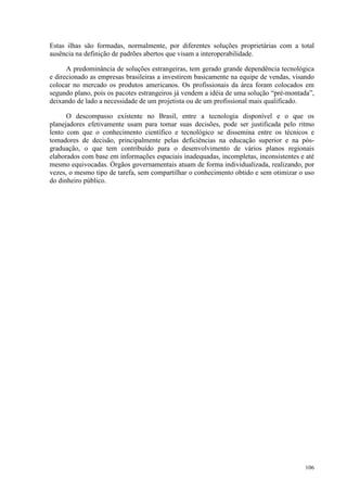 106
Estas ilhas são formadas, normalmente, por diferentes soluções proprietárias com a total
ausência na definição de padrões abertos que visam a interoperabilidade.
A predominância de soluções estrangeiras, tem gerado grande dependência tecnológica
e direcionado as empresas brasileiras a investirem basicamente na equipe de vendas, visando
colocar no mercado os produtos americanos. Os profissionais da área foram colocados em
segundo plano, pois os pacotes estrangeiros já vendem a idéia de uma solução “pré-montada”,
deixando de lado a necessidade de um projetista ou de um profissional mais qualificado.
O descompasso existente no Brasil, entre a tecnologia disponível e o que os
planejadores efetivamente usam para tomar suas decisões, pode ser justificada pelo ritmo
lento com que o conhecimento científico e tecnológico se dissemina entre os técnicos e
tomadores de decisão, principalmente pelas deficiências na educação superior e na pós-
graduação, o que tem contribuído para o desenvolvimento de vários planos regionais
elaborados com base em informações espaciais inadequadas, incompletas, inconsistentes e até
mesmo equivocadas. Órgãos governamentais atuam de forma individualizada, realizando, por
vezes, o mesmo tipo de tarefa, sem compartilhar o conhecimento obtido e sem otimizar o uso
do dinheiro público.
 