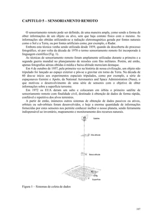 107
CAPITULO 5 – SENSORIAMENTO REMOTO
O sensoriamento remoto pode ser definido, de uma maneira ampla, como sendo a forma de
obter informações de um objeto ou alvo, sem que haja contato físico com o mesmo. As
informações são obtidas utilizando-se a radiação eletromagnética gerada por fontes naturais
como o Sol e a Terra, ou por fontes artificiais como, por exemplo, o Radar.
Embora esta técnica venha sendo utilizada desde 1859, quando da descoberta do processo
fotográfico, só por volta da década de 1970 o termo sensoriamento remoto foi incorporado à
linguagem científica (Fig. 1).
As técnicas de sensoriamento remoto foram amplamente utilizadas durante a primeira e a
segunda guerra mundial no planejamento de missões com fins militares. Porém, até então,
apenas fotografias aéreas obtidas à média e baixa altitude mereciam destaque.
Em 4 de outubro de 1957, pela primeira vez na história de nossa civilização, um objeto não
tripulado foi lançado ao espaço exterior e pôs-se a gravitar em torno da Terra. Na década de
60 deu-se início aos experimentos espaciais tripulados, como por exemplo, a série de
espaçonaves Gemini e Apolo, da National Aeronautics and Space Administration (Nasa), o
que motivou o desenvolvimento de uma série de sensores com o objetivo de obter
informações sobre a superfície terrestre.
Em 1972 os EUA deram um salto e colocaram em órbita o primeiro satélite de
sensoriamento remoto com finalidade civil, destinado à obtenção de dados de forma rápida,
confiável e repetitiva dos alvos terrestres.
A partir de então, inúmeros outros sistemas de obtenção de dados passivos ou ativos,
orbitais ou sub-orbitais foram desenvolvidos, e hoje a enorme quantidade de informações
fornecidas por estes sensores nos permite conhecer melhor o nosso planeta, sendo ferramenta
indispensável ao inventário, mapeamento e monitoramento dos recursos naturais.
Figura 1 – Sistemas de coleta de dados
 