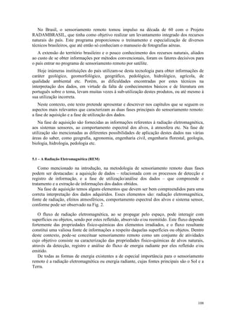 108
No Brasil, o sensoriamento remoto tomou impulso na década de 60 com o Projeto
RADAMBRASIL, que tinha como objetivo realizar um levantamento integrado dos recursos
naturais do país. Este programa proporcionou o treinamento e especialização de diversos
técnicos brasileiros, que até então só conheciam o manuseio de fotografias aéreas.
A extensão do território brasileiro e o pouco conhecimento dos recursos naturais, aliados
ao custo de se obter informações por métodos convencionais, foram os fatores decisivos para
o país entrar no programa de sensoriamento remoto por satélite.
Hoje inúmeras instituições do país utilizam-se desta tecnologia para obter informações de
caráter geológico, geomorfológico, geográfico, pedológico, hidrológico, agrícola, de
qualidade ambiental etc. Porém, as dificuldades encontradas por estes técnicos na
interpretação dos dados, em virtude da falta de conhecimentos básicos e de literatura em
português sobre o tema, levam muitas vezes à sub-utilização destes produtos, ou até mesmo à
sua utilização incorreta.
Neste contexto, este texto pretende apresentar e descrever nos capítulos que se seguem os
aspectos mais relevantes que caracterizam as duas fases principais do sensoriamento remoto:
a fase de aquisição e a fase de utilização dos dados.
Na fase de aquisição são fornecidas as informações referentes à radiação eletromagnética,
aos sistemas sensores, ao comportamento espectral dos alvos, à atmosfera etc. Na fase de
utilização são mencionadas as diferentes possibilidades de aplicação destes dados nas várias
áreas do saber, como geografia, agronomia, engenharia civil, engenharia florestal, geologia,
biologia, hidrologia, pedologia etc.
5.1 – A Radiação Eletromagnética (REM)
Como mencionado na introdução, na metodologia de sensoriamento remoto duas fases
podem ser destacadas: a aquisição de dados – relacionada com os processos de detecção e
registro de informação, e a fase de utilização/análise dos dados – que compreende o
tratamento e a extração de informações dos dados obtidos.
Na fase de aquisição temos alguns elementos que devem ser bem compreendidos para uma
correta interpretação dos dados adquiridos. Esses elementos são: radiação eletromagnética,
fonte de radiação, efeitos atmosféricos, comportamento espectral dos alvos e sistema sensor,
conforme pode ser observado na Fig. 2.
O fluxo de radiação eletromagnética, ao se propagar pelo espaço, pode interagir com
superfícies ou objetos, sendo por estes refletido, absorvido e/ou reemitido. Este fluxo depende
fortemente das propriedades físico-químicas dos elementos irradiados, e o fluxo resultante
constitui uma valiosa fonte de informações a respeito daquelas superfícies ou objetos. Dentro
deste contexto, pode-se conceituar sensoriamento remoto como um conjunto de atividades
cujo objetivo consiste na caracterização das propriedades físico-químicas de alvos naturais,
através da detecção, registro e análise do fluxo de energia radiante por eles refletido e/ou
emitido.
De todas as formas de energia existentes a de especial importância para o sensoriamento
remoto é a radiação eletromagnética ou energia radiante, cujas fontes principais são o Sol e a
Terra.
 