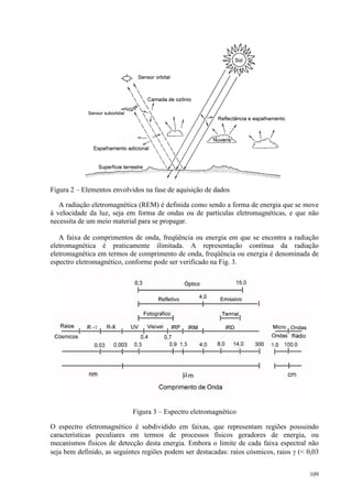 109
Figura 2 – Elementos envolvidos na fase de aquisição de dados
A radiação eletromagnética (REM) é definida como sendo a forma de energia que se move
à velocidade da luz, seja em forma de ondas ou de partículas eletromagnéticas, e que não
necessita de um meio material para se propagar.
A faixa de comprimentos de onda, freqüência ou energia em que se encontra a radiação
eletromagnética é praticamente ilimitada. A representação contínua da radiação
eletromagnética em termos de comprimento de onda, freqüência ou energia é denominada de
espectro eletromagnético, conforme pode ser verificado na Fig. 3.
Figura 3 – Espectro eletromagnético
O espectro eletromagnético é subdividido em faixas, que representam regiões possuindo
características peculiares em termos de processos físicos geradores de energia, ou
mecanismos físicos de detecção desta energia. Embora o limite de cada faixa espectral não
seja bem definido, as seguintes regiões podem ser destacadas: raios cósmicos, raios γ ( 0,03
 