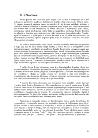 11
2.2 - O Mapa Mental
Muitas pessoas são fascinadas pelos mapas. Eles excitam a imaginação ao se ver
milhares de quilômetros quadrados da terra num desenho sobre uma pequena folha de papel.
As pessoas gostam de pendurar mapas em paredes, devido às suas qualidades artísticas e
científicas. Pode-se considerar o interesse das pessoas pelos mapas, mas os dados constantes
nos mesmos tem de ser apresentados de forma verdadeira e harmoniosa, com clareza,
simplicidade e ainda um toque de beleza. Tudo isso depende da habilidade do autor do mapa
em planejar e desenhar; esses dois aspectos estão intimamente inter-relacionados. Planejar,
significa estabelecer o plano geral e o estilo do mapa, a ser decidido antes do traçado da
primeira linha; desenhar, significa dispor no papel o que foi planejado. Essas duas atividades
não podem ser separadas.
Ao explicar a um estranho como chegar à estação rodoviária, traduzimos em palavras
o mapa que esta na nossa mente (mapa mental), e somos levados a acompanhar nossas
palavras com gestos semelhantes aos usados no desenho de um mapa. Uma pessoa cega, que
se move em torno de um quarto sem bater em qualquer móvel, usa um mapa mental formado
pelas várias batidas anteriores. Em cada um desses casos, o mapa foi formado por experiência
pessoal, sintetizando numa imagem mental, centenas de impressões de distâncias, direções,
voltas e marcas terrestres. Há grandes diferenças entre as pessoas em sua habilidade para
figurar mapas mentais. O processo é mais complexo quando temos de figurar mentalmente o
mapa de uma vasta região, na sua maior parte desconhecida por nós.
A melhor forma de nos orientarmos numa área desconhecida é desenhar o local que
queremos explorar. Por exemplo, para explicar um endereço a alguém, muitas vezes fazemos
o desenho do local com as ruas, praças ou avenidas próximas. Esses tipos de desenho podem
ser considerados esboços de mapas, porque não mostram a área com exatidão e,
principalmente, não têm escala. Os mapas primitivos eram mais ou menos assim, esquemas
sem escala e sem as convenções cartográficas que usamos hoje.
A maioria dos mapas elaborados hoje apresentam muita exatidão e muito rigor em
relação a áreas, limites, distâncias, etc. Mas, para elaborar um mapa, é preciso antes de tudo
fazer um levantamento. Levantamento é o estudo preparatório para mapear uma região. É um
trabalho muito minucioso, envolve a aplicação de diversos tipos de produtos e recursos
tecnológicos, especialmente as técnicas de sensoriamento remoto, cartografia digital e
geoprocessamento. As fotografias aéreas e as imagens obtidas por satélite, hoje em dia, são
excelentes fontes de informação para a elaboração de mapas.
Atualmente, a cartografia entra na era da informática. Com o auxílio de satélites e de
computadores, a cartografia torna-se um verdadeiro sistema de informações geográficas,
visando a coleta, o armazenamento, a recuperação, a análise e a apresentação de informações
sobre lugares ao longo do tempo, além de proporcionar simulações de eventos e situações
complexas da realidade, tendo em vista a tomada de decisões. Assim, não basta que os mapas
respondam apenas à pergunta "onde?". Hoje, eles precisam responder também a outras
questões, como "por quê?", "quando?", "por quem?", "para que finalidade?" e "para quem?".
 