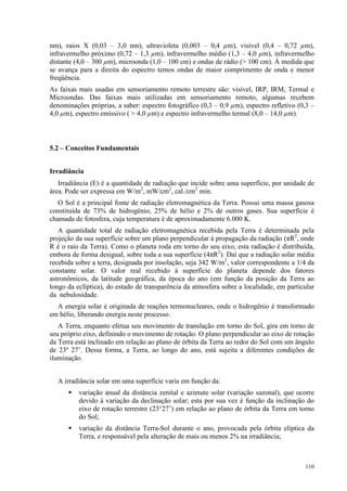 110
nm), raios X (0,03 – 3,0 nm), ultravioleta (0,003 – 0,4 µm), visível (0,4 – 0,72 µm),
infravermelho próximo (0,72 – 1,3 µm), infravermelho médio (1,3 – 4,0 µm), infravermelho
distante (4,0 – 300 µm), microonda (1,0 – 100 cm) e ondas de rádio ( 100 cm). À medida que
se avança para a direita do espectro temos ondas de maior comprimento de onda e menor
freqüência.
As faixas mais usadas em sensoriamento remoto terrestre são: visível, IRP, IRM, Termal e
Microondas. Das faixas mais utilizadas em sensoriamento remoto, algumas recebem
denominações próprias, a saber: espectro fotográfico (0,3 – 0,9 µm), espectro refletivo (0,3 –
4,0 µm), espectro emissivo (  4,0 µm) e espectro infravermelho termal (8,0 – 14,0 µm).
5.2 – Conceitos Fundamentais
Irradiância
Irradiância (E) é a quantidade de radiação que incide sobre uma superfície, por unidade de
área. Pode ser expressa em W/m2
, mW/cm2
, cal./cm2
min.
O Sol é a principal fonte de radiação eletromagnética da Terra. Possui uma massa gasosa
constituída de 73% de hidrogênio, 25% de hélio e 2% de outros gases. Sua superfície é
chamada de fotosfera, cuja temperatura é de aproximadamente 6.000 K.
A quantidade total de radiação eletromagnética recebida pela Terra é determinada pela
projeção da sua superfície sobre um plano perpendicular à propagação da radiação (πR2
, onde
R é o raio da Terra). Como o planeta roda em torno do seu eixo, esta radiação é distribuída,
embora de forma desigual, sobre toda a sua superfície (4πR2
). Daí que a radiação solar média
recebida sobre a terra, designada por insolação, seja 342 W/m2
, valor correspondente a 1/4 da
constante solar. O valor real recebido à superfície do planeta depende dos fatores
astronômicos, da latitude geográfica, da época do ano (em função da posição da Terra ao
longo da eclíptica), do estado de transparência da atmosfera sobre a localidade, em particular
da nebulosidade.
A energia solar é originada de reações termonucleares, onde o hidrogênio é transformado
em hélio, liberando energia neste processo.
A Terra, enquanto efetua seu movimento de translação em torno do Sol, gira em torno de
seu próprio eixo, definindo o movimento de rotação. O plano perpendicular ao eixo de rotação
da Terra está inclinado em relação ao plano de órbita da Terra ao redor do Sol com um ângulo
de 23º 27’. Dessa forma, a Terra, ao longo do ano, está sujeita a diferentes condições de
iluminação.
A irradiância solar em uma superfície varia em função da:
 variação anual da distância zenital e azimute solar (variação sazonal), que ocorre
devido à variação da declinação solar; esta por sua vez é função da inclinação do
eixo de rotação terrestre (23°27’) em relação ao plano de órbita da Terra em torno
do Sol;
 variação da distância Terra-Sol durante o ano, provocada pela órbita elíptica da
Terra, e responsável pela alteração de mais ou menos 2% na irradiância;
 