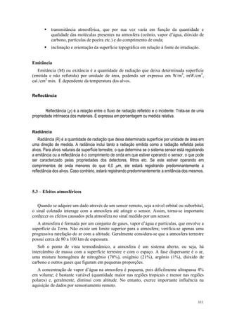 111
 transmitância atmosférica, que por sua vez varia em função da quantidade e
qualidade das moléculas presentes na atmosfera (ozônio, vapor d’água, dióxido de
carbono, partículas de poeira etc.) e do comprimento de onda;
 inclinação e orientação da superfície topográfica em relação à fonte de irradiação.
Emitância
Emitância (M) ou exitância é a quantidade de radiação que deixa determinada superfície
(emitida e não refletida) por unidade de área, podendo ser expressa em W/m2
, mW/cm2
,
cal./cm2
min. É dependente da temperatura dos alvos.
Reflectância
Reflectância (ρ) é a relação entre o fluxo de radiação refletido e o incidente. Trata-se de uma
propriedade intrínseca dos materiais. É expressa em porcentagem ou medida relativa.
Radiância
Radiância (R) é a quantidade de radiação que deixa determinada superfície por unidade de área em
uma direção de medida. A radiância inclui tanto a radiação emitida como a radiação refletida pelos
alvos. Para alvos naturais da superfície terrestre, o que determina se o sistema sensor está registrando
a emitância ou a reflectância é o comprimento de onda em que estiver operando o sensor, o que pode
ser caracterizado pelas propriedades dos detectores, filtros etc. Se este estiver operando em
comprimentos de onda menores do que 4,0 µm, ele estará registrando predominantemente a
reflectância dos alvos. Caso contrário, estará registrando predominantemente a emitância dos mesmos.
5.3 – Efeitos atmosféricos
Quando se adquire um dado através de um sensor remoto, seja a nível orbital ou suborbital,
o sinal coletado interage com a atmosfera até atingir o sensor. Assim, torna-se importante
conhecer os efeitos causados pela atmosfera no sinal medido por um sensor.
A atmosfera é formada por um conjunto de gases, vapor d’água e partículas, que envolve a
superfície da Terra. Não existe um limite superior para a atmosfera; verifica-se apenas uma
progressiva rarefação do ar com a altitude. Geralmente considera-se que a atmosfera terrestre
possui cerca de 80 a 100 km de espessura.
Sob o ponto de vista termodinâmico, a atmosfera é um sistema aberto, ou seja, há
intercâmbio de massa com a superfície terrestre e com o espaço. A fase dispersante é o ar,
uma mistura homogênea de nitrogênio (78%), oxigênio (21%), argônio (1%), dióxido de
carbono e outros gases que figuram em pequenas proporções.
A concentração de vapor d’água na atmosfera é pequena, pois dificilmente ultrapassa 4%
em volume; é bastante variável (quantidade maior nas regiões tropicais e menor nas regiões
polares) e, geralmente, diminui com altitude. No entanto, exerce importante influência na
aquisição de dados por sensoriamento remoto.
 
