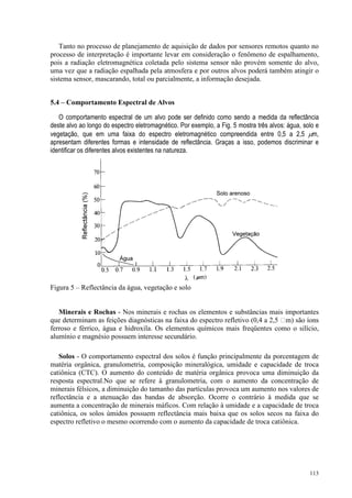 113
Tanto no processo de planejamento de aquisição de dados por sensores remotos quanto no
processo de interpretação é importante levar em consideração o fenômeno de espalhamento,
pois a radiação eletromagnética coletada pelo sistema sensor não provém somente do alvo,
uma vez que a radiação espalhada pela atmosfera e por outros alvos poderá também atingir o
sistema sensor, mascarando, total ou parcialmente, a informação desejada.
5.4 – Comportamento Espectral de Alvos
O comportamento espectral de um alvo pode ser definido como sendo a medida da reflectância
deste alvo ao longo do espectro eletromagnético. Por exemplo, a Fig. 5 mostra três alvos: água, solo e
vegetação, que em uma faixa do espectro eletromagnético compreendida entre 0,5 a 2,5 µm,
apresentam diferentes formas e intensidade de reflectância. Graças a isso, podemos discriminar e
identificar os diferentes alvos existentes na natureza.
Figura 5 – Reflectância da água, vegetação e solo
Minerais e Rochas - Nos minerais e rochas os elementos e substâncias mais importantes
que determinam as feições diagnósticas na faixa do espectro refletivo (0,4 a 2,5 m) são íons
ferroso e férrico, água e hidroxila. Os elementos químicos mais freqüentes como o silício,
alumínio e magnésio possuem interesse secundário.
Solos - O comportamento espectral dos solos é função principalmente da porcentagem de
matéria orgânica, granulometria, composição mineralógica, umidade e capacidade de troca
catiônica (CTC). O aumento do conteúdo de matéria orgânica provoca uma diminuição da
resposta espectral.No que se refere à granulometria, com o aumento da concentração de
minerais félsicos, a diminuição do tamanho das partículas provoca um aumento nos valores de
reflectância e a atenuação das bandas de absorção. Ocorre o contrário à medida que se
aumenta a concentração de minerais máficos. Com relação à umidade e a capacidade de troca
catiônica, os solos úmidos possuem reflectância mais baixa que os solos secos na faixa do
espectro refletivo o mesmo ocorrendo com o aumento da capacidade de troca catiônica.
 